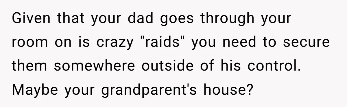 Given that your dad goes through your room on is crazy "raids" you need to secure them somewhere outside of his control. Maybe your grandparent's house?