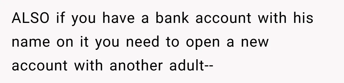 ALSO if you have a bank account with his name on it you need to open a new account with another adult--