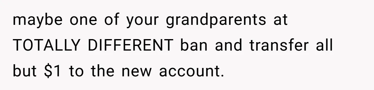 maybe one of your grandparents at TOTALLY DIFFERENT ban and transfer all but $1 to the new account.