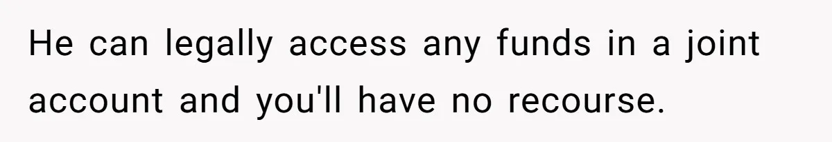 He can legally access any funds in a joint account and you'll have no recourse.