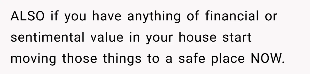 ALSO if you have anything of financial or sentimental value in your house start moving those things to a safe place NOW.