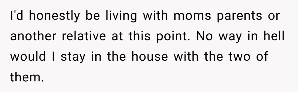 I'd honestly be living with moms parents or another relative at this point. No way in hell would I stay in the house with the two of them.