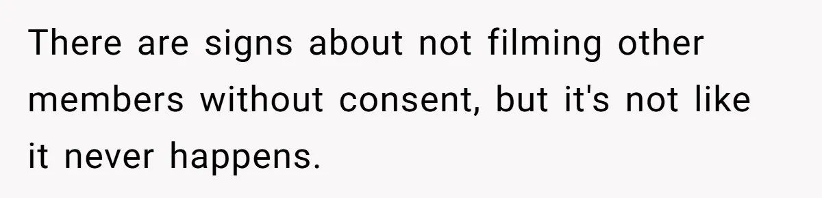 There are signs about not filming other members without consent, but it's not like it never happens.
