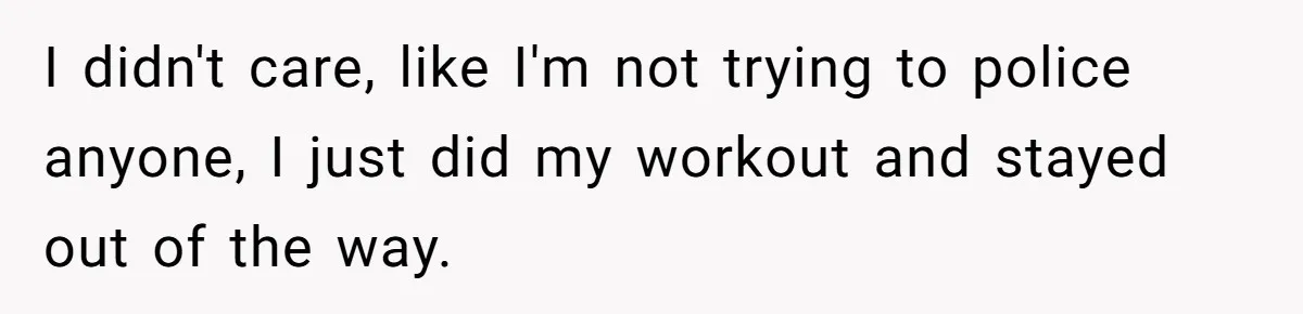 I didn't care, like I'm not trying to police anyone, I just did my workout and stayed out of the way.