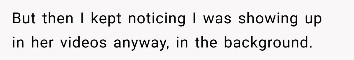 But then I kept noticing I was showing up in her videos anyway, in the background.
