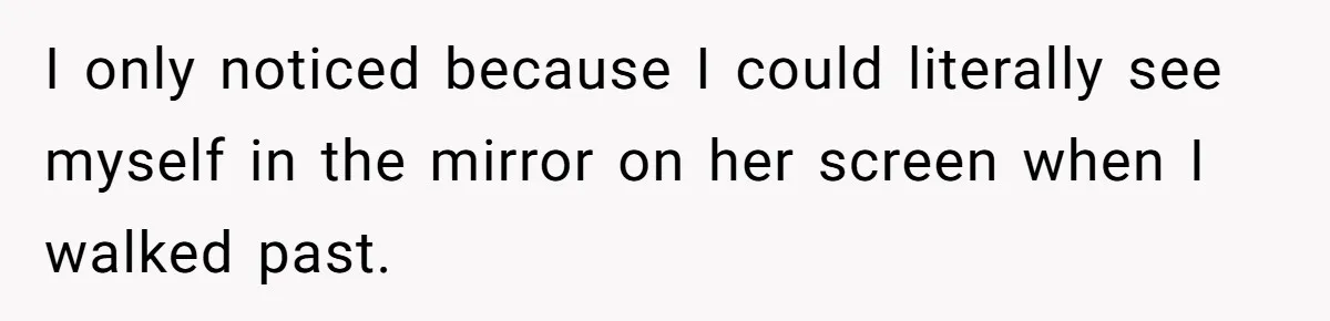 I only noticed because I could literally see myself in the mirror on her screen when I walked past.
