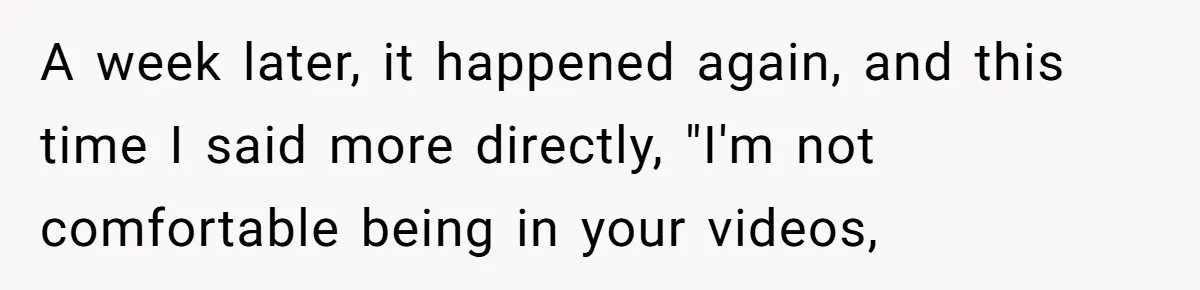 A week later, it happened again, and this time I said more directly, "I'm not comfortable being in your videos,