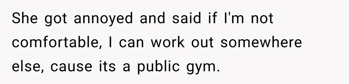 She got annoyed and said if I'm not comfortable, I can work out somewhere else, cause its a public gym.