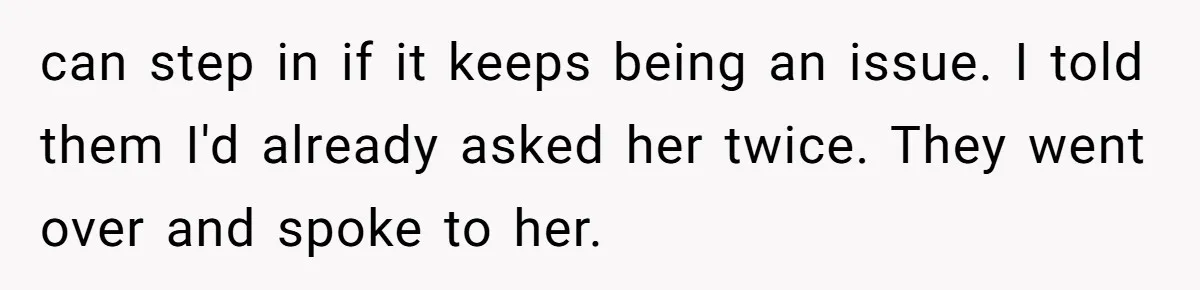 can step in if it keeps being an issue. I told them I'd already asked her twice. They went over and spoke to her.