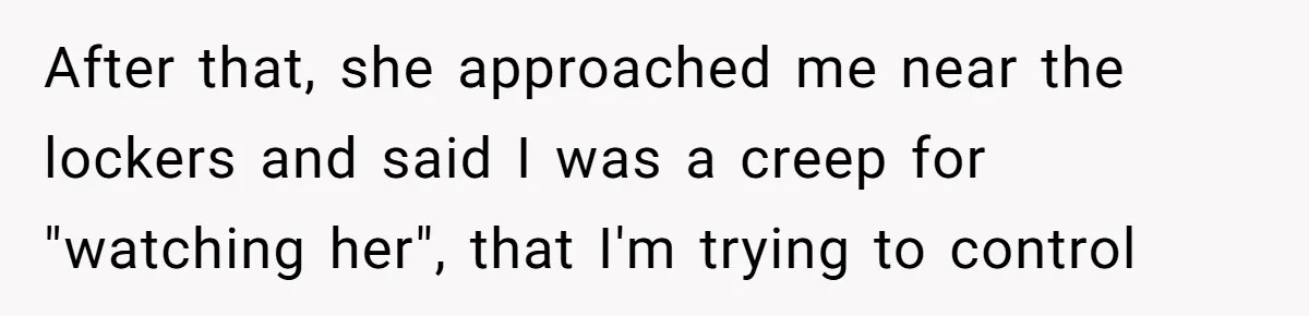 After that, she approached me near the lockers and said I was a creep for "watching her", that I'm trying to control