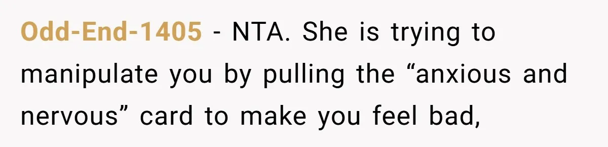 Odd-End-1405 − NTA. She is trying to manipulate you by pulling the “anxious and nervous” card to make you feel bad,