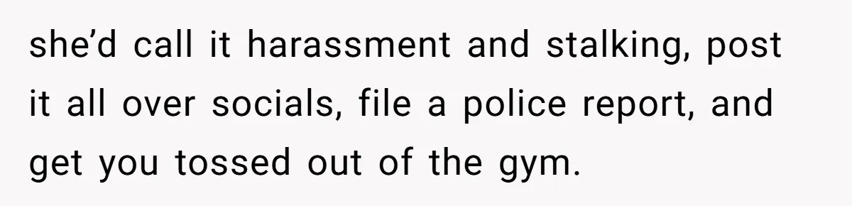 she’d call it harassment and stalking, post it all over socials, file a police report, and get you tossed out of the gym.
