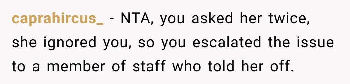 caprahircus_ − NTA, you asked her twice, she ignored you, so you escalated the issue to a member of staff who told her off.