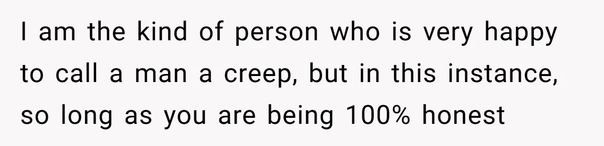 I am the kind of person who is very happy to call a man a creep, but in this instance, so long as you are being 100% honest