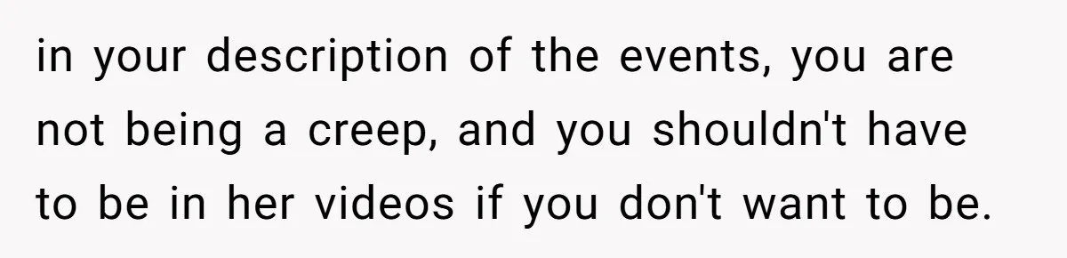 in your description of the events, you are not being a creep, and you shouldn't have to be in her videos if you don't want to be.