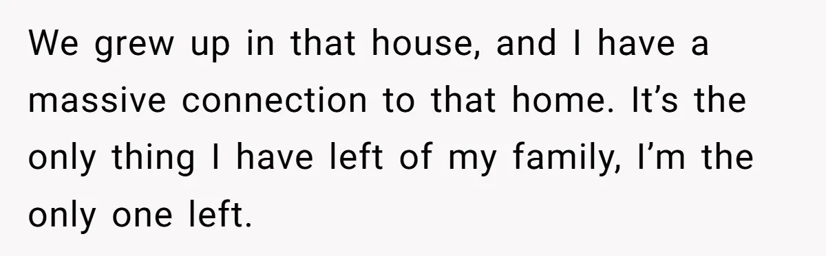 We grew up in that house, and I have a massive connection to that home. It’s the only thing I have left of my family, I’m the only one left.