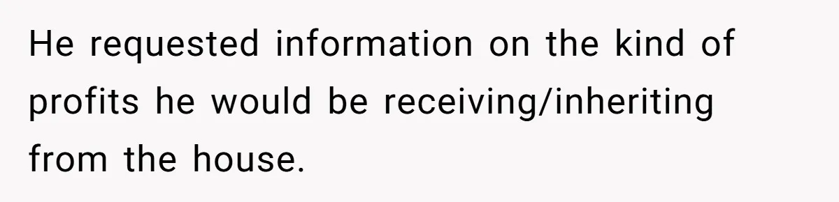 He requested information on the kind of profits he would be receiving/inheriting from the house.
