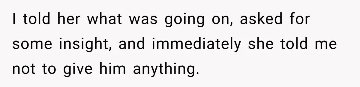 I told her what was going on, asked for some insight, and immediately she told me not to give him anything.