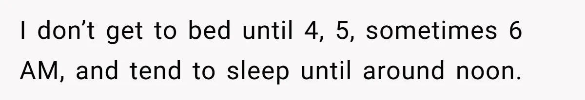 I don’t get to bed until 4, 5, sometimes 6 AM, and tend to sleep until around noon.