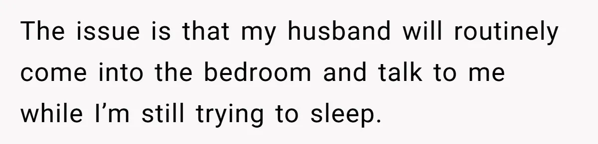 The issue is that my husband will routinely come into the bedroom and talk to me while I’m still trying to sleep.
