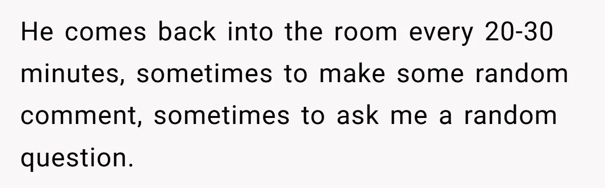 He comes back into the room every 20-30 minutes, sometimes to make some random comment, sometimes to ask me a random question.