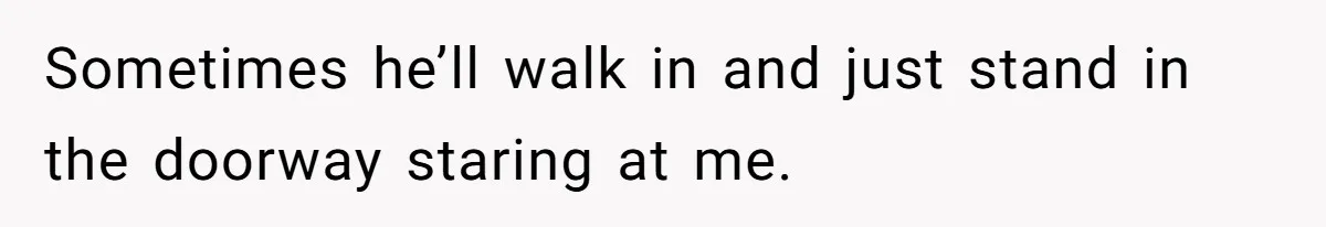 Sometimes he’ll walk in and just stand in the doorway staring at me.