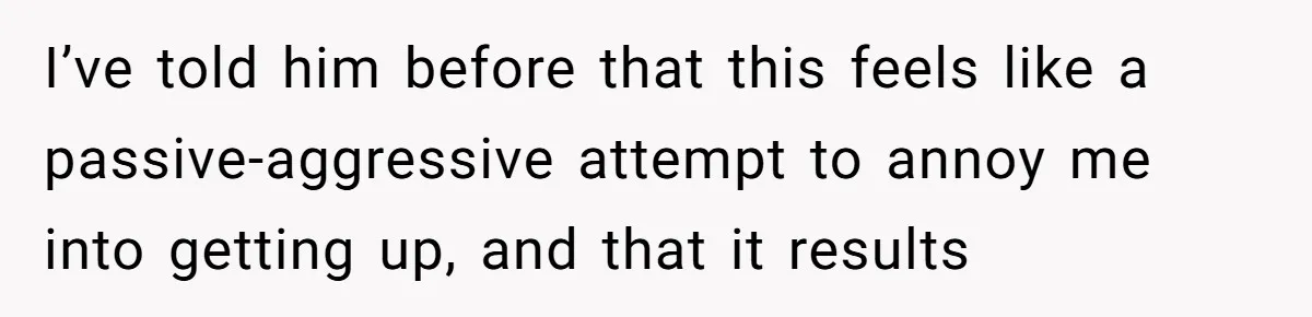 I’ve told him before that this feels like a passive-aggressive attempt to annoy me into getting up, and that it results
