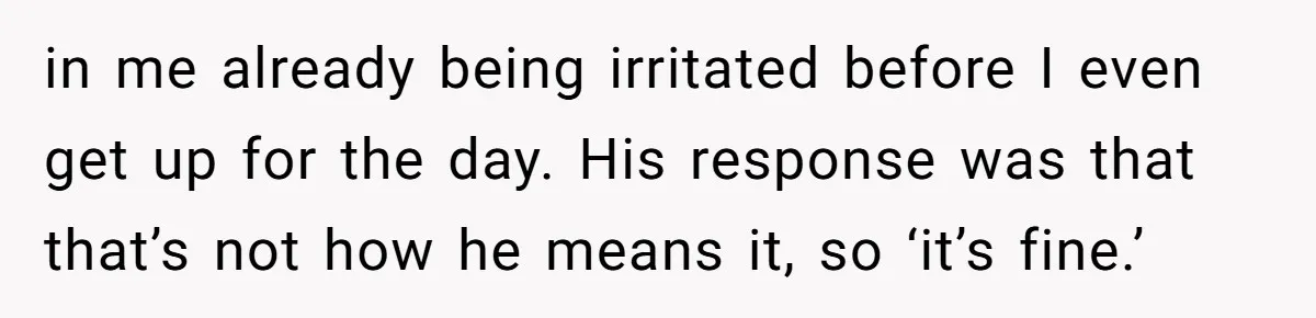 in me already being irritated before I even get up for the day. His response was that that’s not how he means it, so ‘it’s fine.’