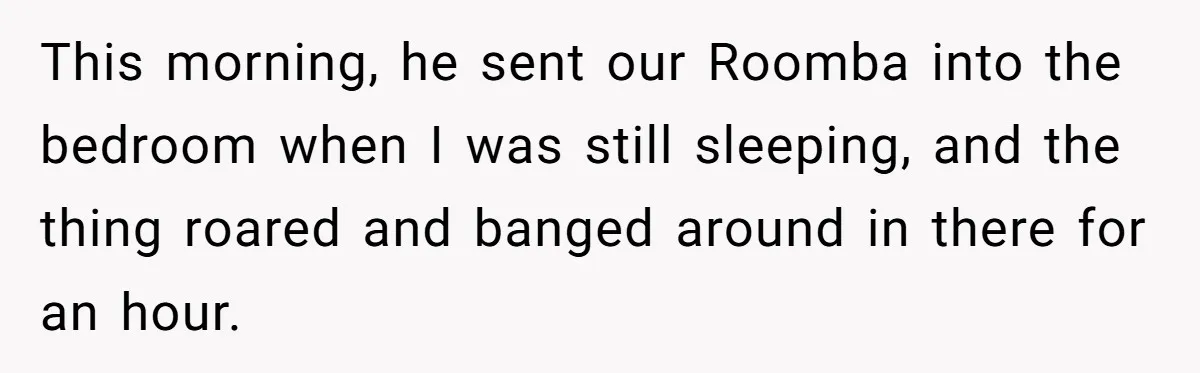 This morning, he sent our Roomba into the bedroom when I was still sleeping, and the thing roared and banged around in there for an hour.