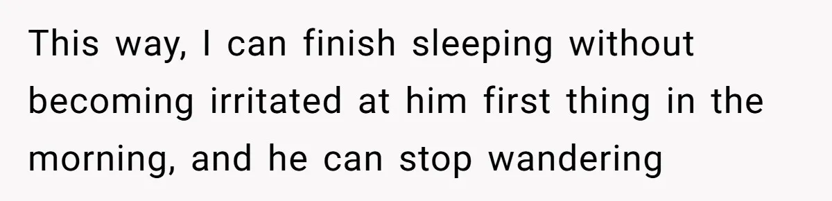 This way, I can finish sleeping without becoming irritated at him first thing in the morning, and he can stop wandering