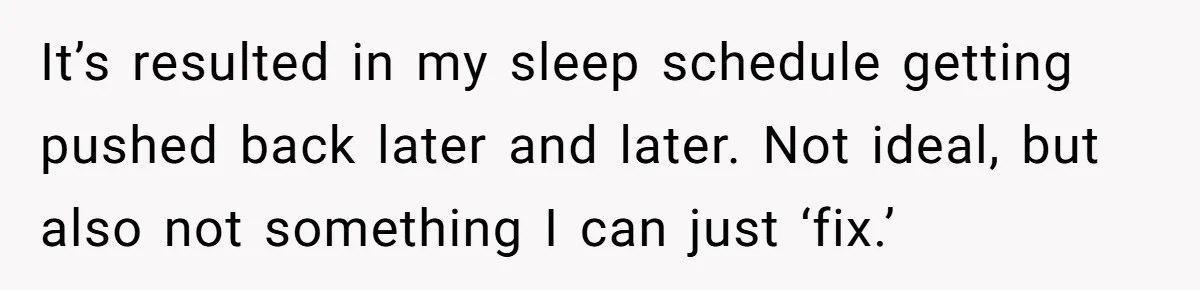 It’s resulted in my sleep schedule getting pushed back later and later. Not ideal, but also not something I can just ‘fix.’