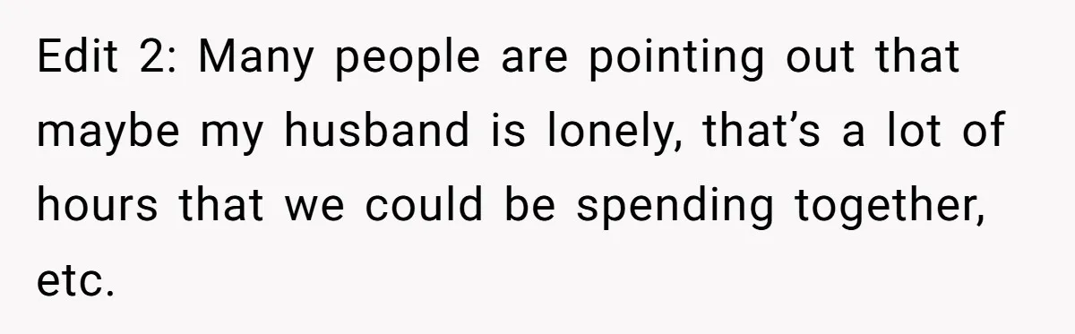 Edit 2: Many people are pointing out that maybe my husband is lonely, that’s a lot of hours that we could be spending together, etc.