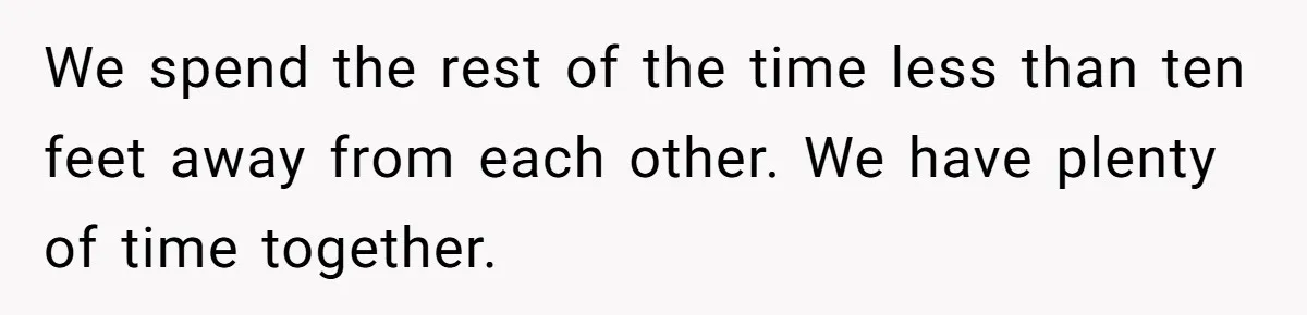 We spend the rest of the time less than ten feet away from each other. We have plenty of time together.