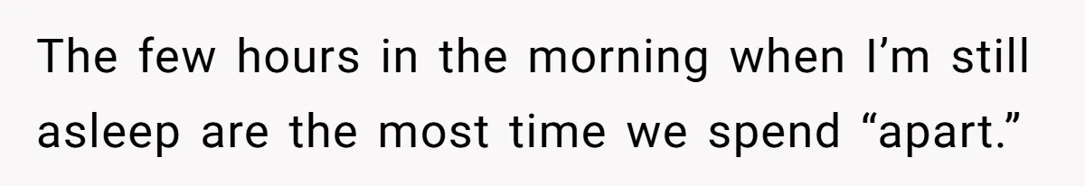 The few hours in the morning when I’m still asleep are the most time we spend “apart.”