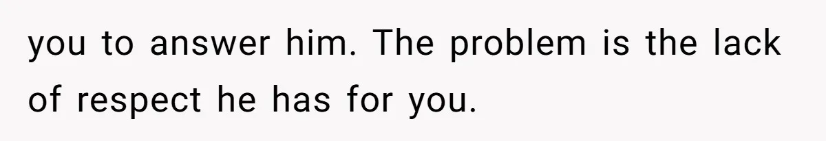 you to answer him. The problem is the lack of respect he has for you.