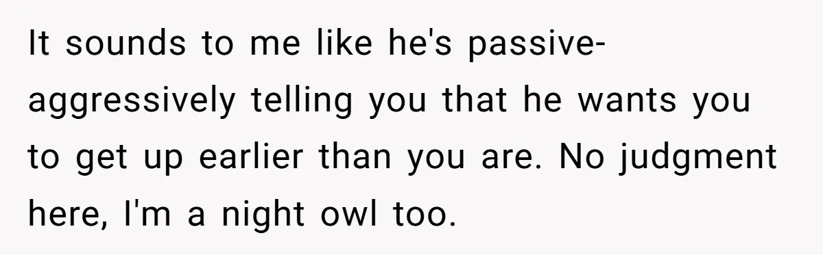 It sounds to me like he's passive-aggressively telling you that he wants you to get up earlier than you are. No judgment here, I'm a night owl too.