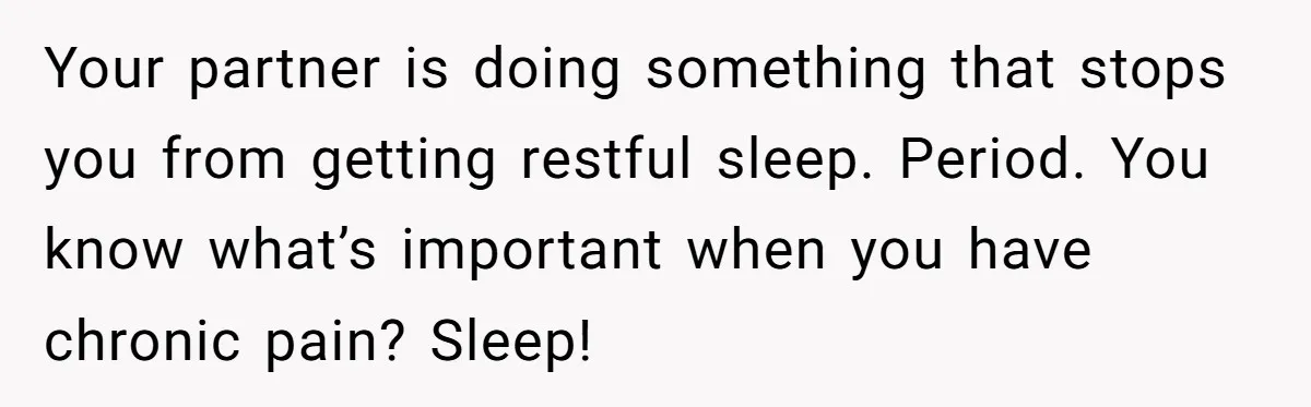 Your partner is doing something that stops you from getting restful sleep. Period. You know what’s important when you have chronic pain? Sleep!