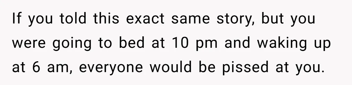 If you told this exact same story, but you were going to bed at 10 pm and waking up at 6 am, everyone would be pissed at you.