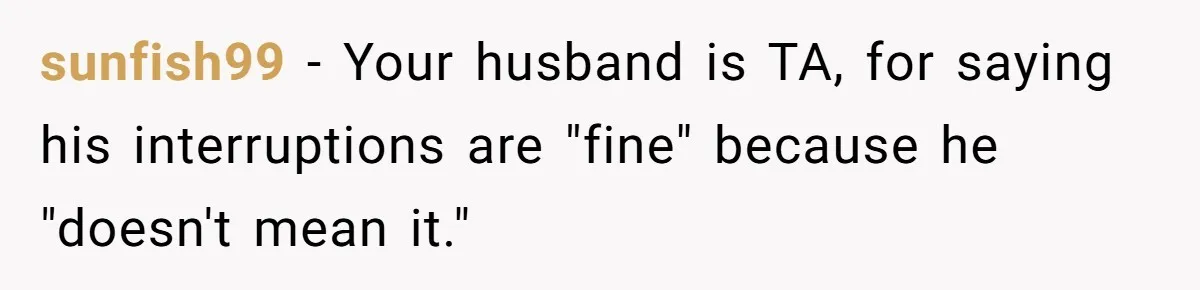 sunfish99 − Your husband is TA, for saying his interruptions are "fine" because he "doesn't mean it."