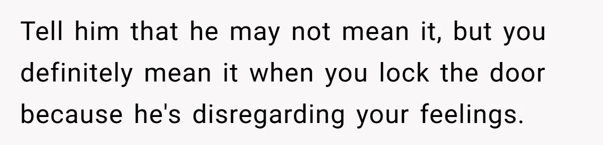Tell him that he may not mean it, but you definitely mean it when you lock the door because he's disregarding your feelings.