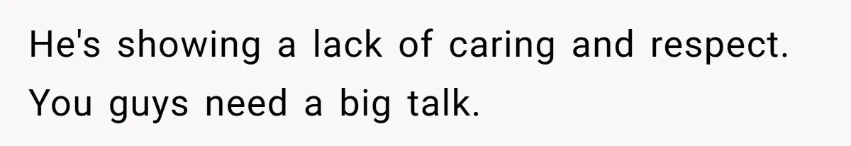 He's showing a lack of caring and respect. You guys need a big talk.