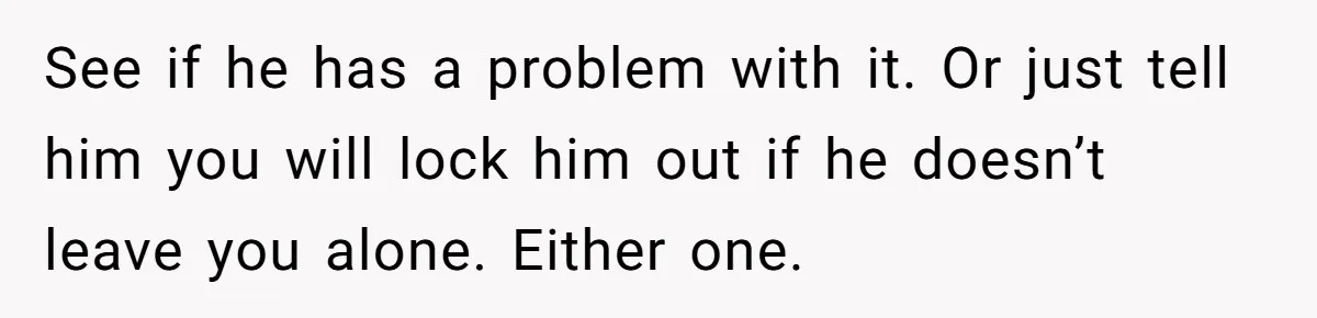 See if he has a problem with it. Or just tell him you will lock him out if he doesn’t leave you alone. Either one.