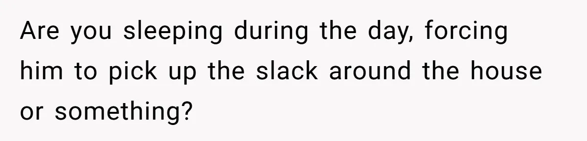 Are you sleeping during the day, forcing him to pick up the slack around the house or something?
