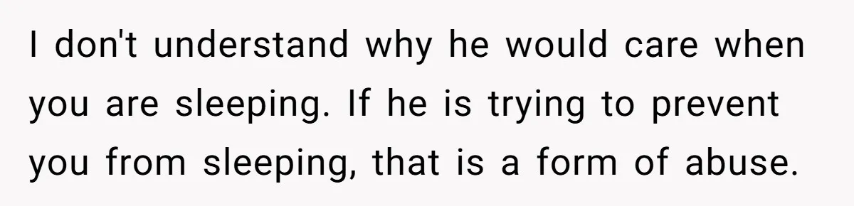 I don't understand why he would care when you are sleeping. If he is trying to prevent you from sleeping, that is a form of abuse.