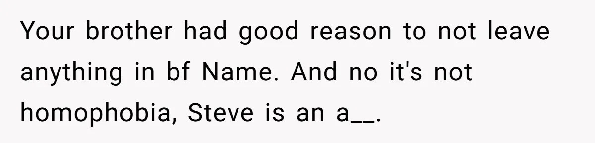 Your brother had good reason to not leave anything in bf Name. And no it's not homophobia, Steve is an a__.