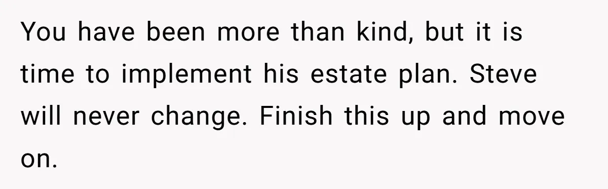 You have been more than kind, but it is time to implement his estate plan. Steve will never change. Finish this up and move on.