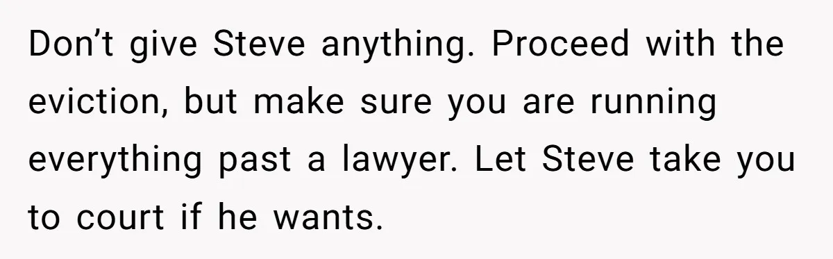 Don’t give Steve anything. Proceed with the eviction, but make sure you are running everything past a lawyer. Let Steve take you to court if he wants.