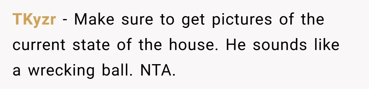TKyzr − Make sure to get pictures of the current state of the house. He sounds like a wrecking ball. NTA.