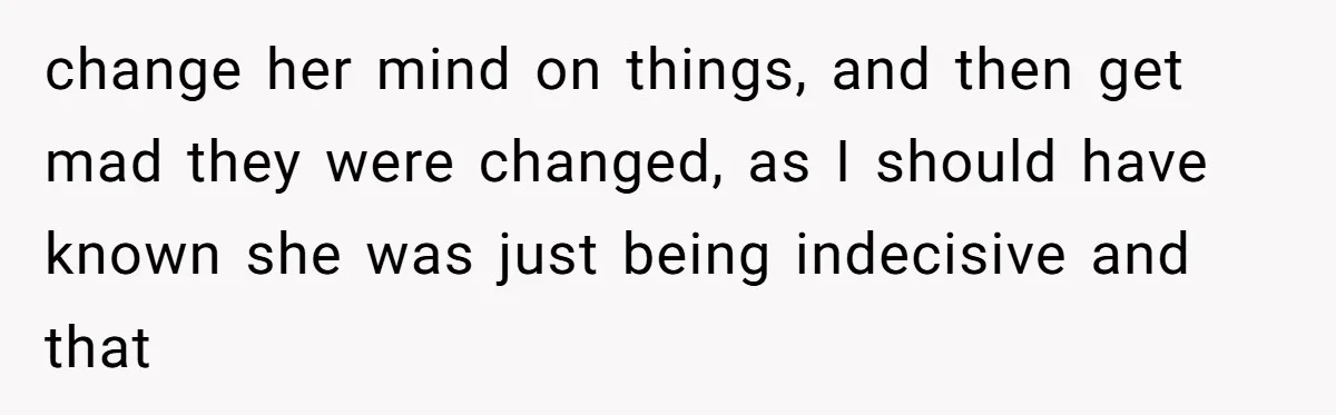change her mind on things, and then get mad they were changed, as I should have known she was just being indecisive and that