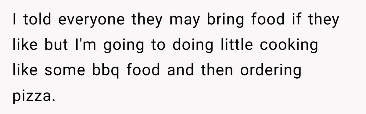 I told everyone they may bring food if they like but I'm going to doing little cooking like some bbq food and then ordering pizza.